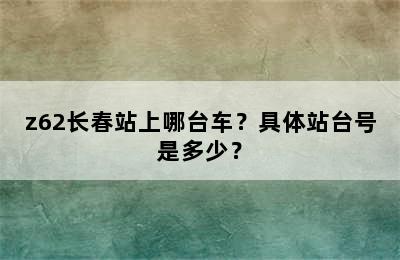 z62长春站上哪台车？具体站台号是多少？