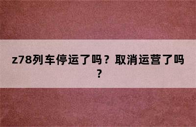 z78列车停运了吗？取消运营了吗？