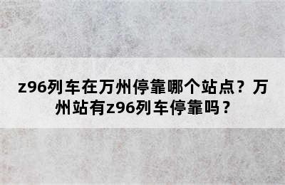 z96列车在万州停靠哪个站点？万州站有z96列车停靠吗？
