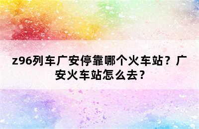 z96列车广安停靠哪个火车站？广安火车站怎么去？
