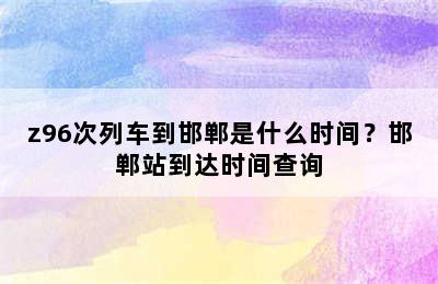 z96次列车到邯郸是什么时间？邯郸站到达时间查询