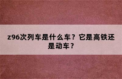 z96次列车是什么车？它是高铁还是动车？