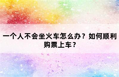 一个人不会坐火车怎么办？如何顺利购票上车？