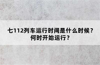 七112列车运行时间是什么时候？何时开始运行？