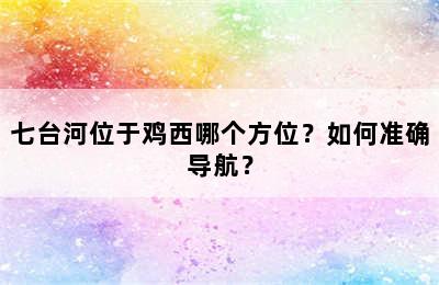 七台河位于鸡西哪个方位？如何准确导航？
