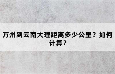 万州到云南大理距离多少公里？如何计算？