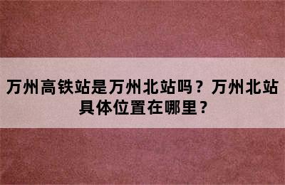 万州高铁站是万州北站吗？万州北站具体位置在哪里？