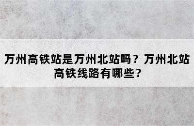 万州高铁站是万州北站吗？万州北站高铁线路有哪些？