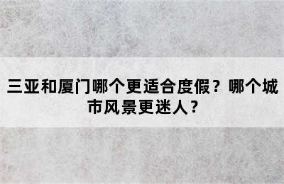 三亚和厦门哪个更适合度假？哪个城市风景更迷人？