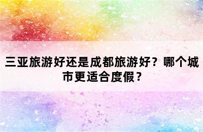 三亚旅游好还是成都旅游好？哪个城市更适合度假？