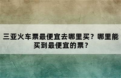 三亚火车票最便宜去哪里买？哪里能买到最便宜的票？