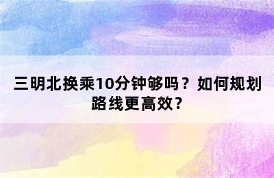 三明北换乘10分钟够吗？如何规划路线更高效？