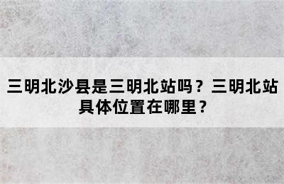 三明北沙县是三明北站吗？三明北站具体位置在哪里？