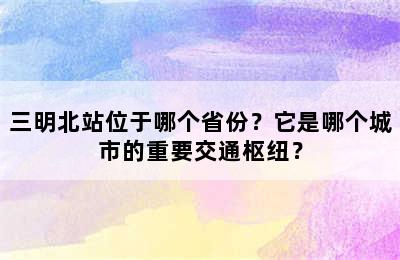 三明北站位于哪个省份？它是哪个城市的重要交通枢纽？