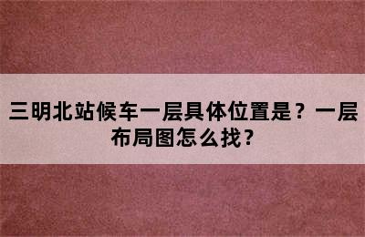 三明北站候车一层具体位置是？一层布局图怎么找？