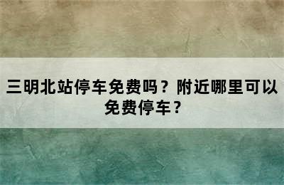 三明北站停车免费吗？附近哪里可以免费停车？