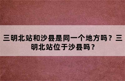 三明北站和沙县是同一个地方吗？三明北站位于沙县吗？