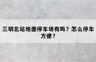 三明北站地面停车场有吗？怎么停车方便？