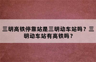 三明高铁停靠站是三明动车站吗？三明动车站有高铁吗？