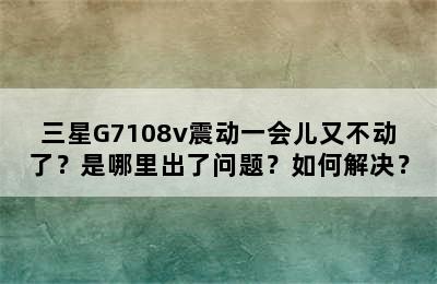 三星G7108v震动一会儿又不动了？是哪里出了问题？如何解决？
