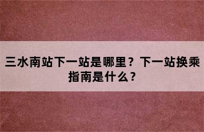 三水南站下一站是哪里？下一站换乘指南是什么？