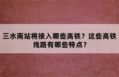 三水南站将接入哪些高铁？这些高铁线路有哪些特点？
