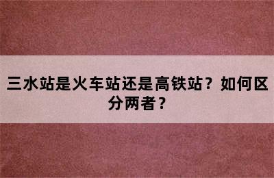 三水站是火车站还是高铁站？如何区分两者？