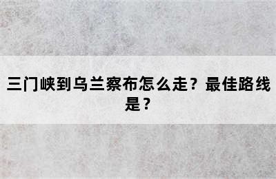 三门峡到乌兰察布怎么走？最佳路线是？