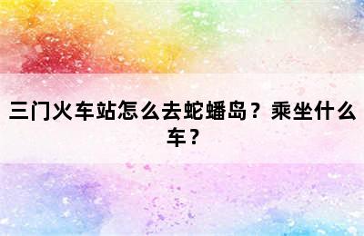 三门火车站怎么去蛇蟠岛？乘坐什么车？