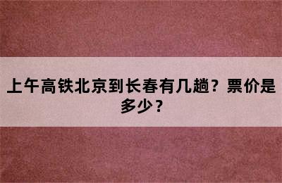 上午高铁北京到长春有几趟？票价是多少？