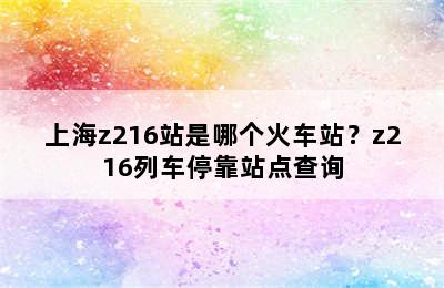 上海z216站是哪个火车站？z216列车停靠站点查询