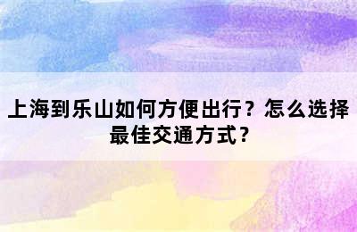 上海到乐山如何方便出行？怎么选择最佳交通方式？