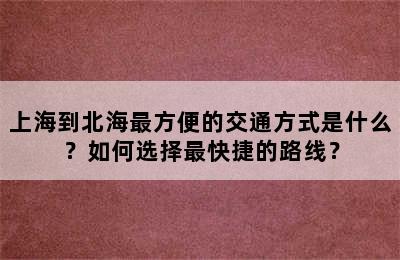上海到北海最方便的交通方式是什么？如何选择最快捷的路线？