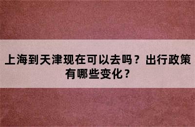 上海到天津现在可以去吗？出行政策有哪些变化？