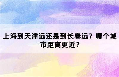 上海到天津远还是到长春远？哪个城市距离更近？