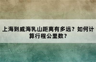 上海到威海乳山距离有多远？如何计算行程公里数？