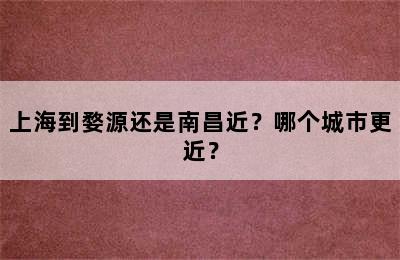 上海到婺源还是南昌近？哪个城市更近？