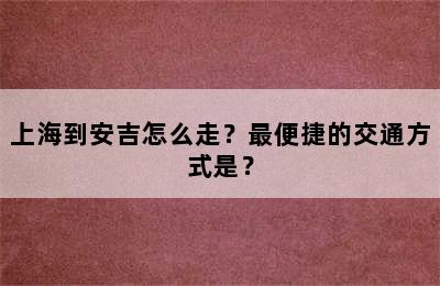 上海到安吉怎么走？最便捷的交通方式是？