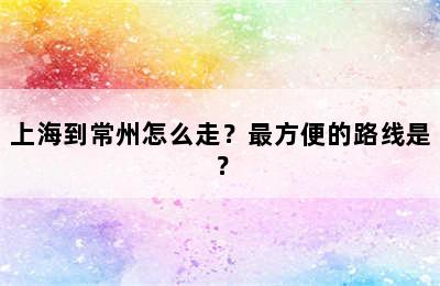 上海到常州怎么走？最方便的路线是？