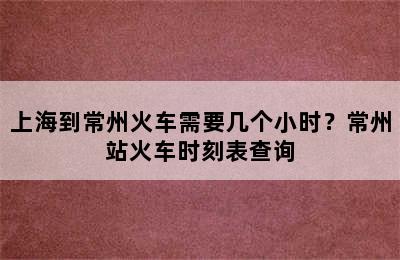 上海到常州火车需要几个小时？常州站火车时刻表查询
