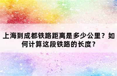 上海到成都铁路距离是多少公里？如何计算这段铁路的长度？