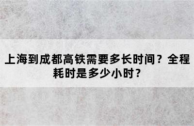 上海到成都高铁需要多长时间？全程耗时是多少小时？
