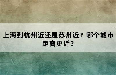上海到杭州近还是苏州近？哪个城市距离更近？