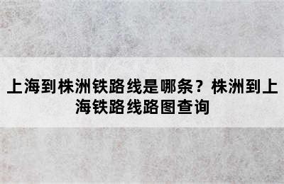 上海到株洲铁路线是哪条？株洲到上海铁路线路图查询