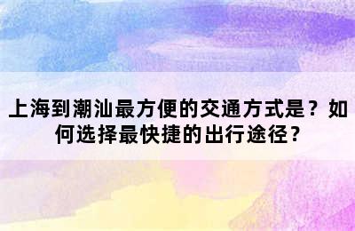 上海到潮汕最方便的交通方式是？如何选择最快捷的出行途径？
