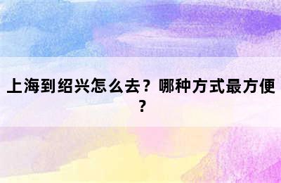 上海到绍兴怎么去？哪种方式最方便？