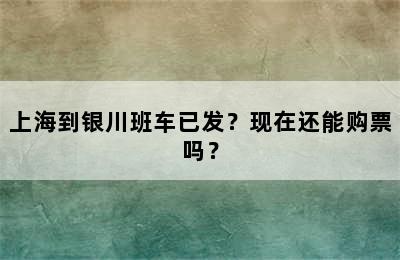 上海到银川班车已发？现在还能购票吗？