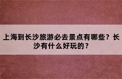 上海到长沙旅游必去景点有哪些？长沙有什么好玩的？