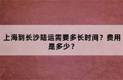 上海到长沙陆运需要多长时间？费用是多少？