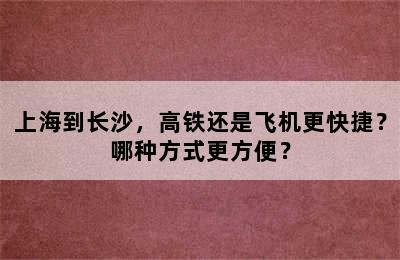 上海到长沙，高铁还是飞机更快捷？哪种方式更方便？